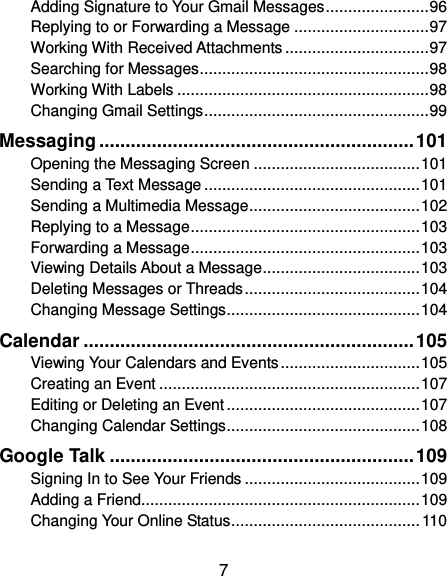  7 Adding Signature to Your Gmail Messages ....................... 96 Replying to or Forwarding a Message .............................. 97 Working With Received Attachments ................................ 97 Searching for Messages ................................................... 98 Working With Labels ........................................................ 98 Changing Gmail Settings .................................................. 99 Messaging ............................................................ 101 Opening the Messaging Screen ..................................... 101 Sending a Text Message ................................................ 101 Sending a Multimedia Message ...................................... 102 Replying to a Message ................................................... 103 Forwarding a Message ................................................... 103 Viewing Details About a Message ................................... 103 Deleting Messages or Threads ....................................... 104 Changing Message Settings ........................................... 104 Calendar ............................................................... 105 Viewing Your Calendars and Events ............................... 105 Creating an Event .......................................................... 107 Editing or Deleting an Event ........................................... 107 Changing Calendar Settings ........................................... 108 Google Talk .......................................................... 109 Signing In to See Your Friends ....................................... 109 Adding a Friend .............................................................. 109 Changing Your Online Status .......................................... 110 