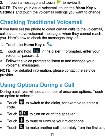  71 2.  Touch a message and touch    to review it. NOTE: To set your visual voicemail, touch the Menu Key &gt; Settings and touch the voicemail settings you want to change.   Checking Traditional Voicemail If you have set the phone to divert certain calls to the voicemail, callers can leave voicemail messages when they cannot reach you. Here’s how to check the messages they left. 1.  Touch the Home Key &gt;  . 2.  Touch and hold    in the dialer. If prompted, enter your voicemail password.   3.  Follow the voice prompts to listen to and manage your voicemail messages. NOTE: For detailed information, please contact the service provider. Using Options During a Call During a call, you will see a number of onscreen options. Touch an option to select it.  Touch    to switch to the dialer, for example to enter a code.  Touch  /   to turn on or off the speaker.  Touch    to mute or unmute your microphone.  Touch    to make another call separately from the first call, 