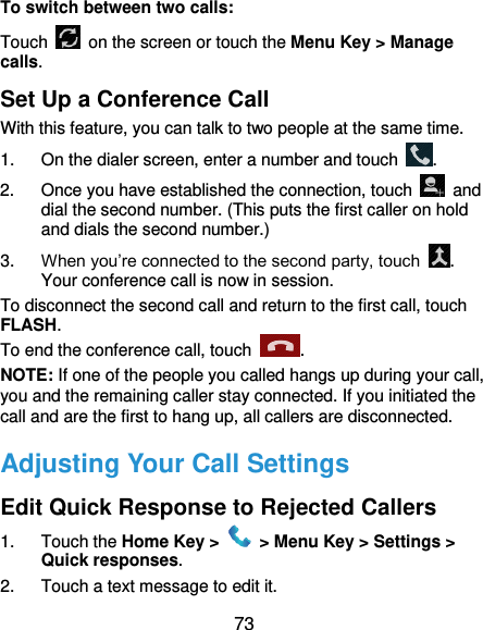  73 To switch between two calls: Touch   on the screen or touch the Menu Key &gt; Manage calls. Set Up a Conference Call With this feature, you can talk to two people at the same time.   1.  On the dialer screen, enter a number and touch  . 2.  Once you have established the connection, touch    and dial the second number. (This puts the first caller on hold and dials the second number.) 3. When you’re connected to the second party, touch  . Your conference call is now in session. To disconnect the second call and return to the first call, touch FLASH. To end the conference call, touch  .   NOTE: If one of the people you called hangs up during your call, you and the remaining caller stay connected. If you initiated the call and are the first to hang up, all callers are disconnected. Adjusting Your Call Settings Edit Quick Response to Rejected Callers 1.  Touch the Home Key &gt;   &gt; Menu Key &gt; Settings &gt; Quick responses. 2.  Touch a text message to edit it. 