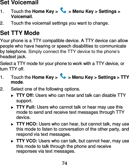  74 Set Voicemail 1.  Touch the Home Key &gt;   &gt; Menu Key &gt; Settings &gt; Voicemail. 2.  Touch the voicemail settings you want to change. Set TTY Mode Your phone is a TTY compatible device. A TTY device can allow people who have hearing or speech disabilities to communicate by telephone. Simply connect the TTY device to the phone’s headset jack.   Select a TTY mode for your phone to work with a TTY device, or turn TTY off. 1.  Touch the Home Key &gt;   &gt; Menu Key &gt; Settings &gt; TTY mode. 2.  Select one of the following options.  TTY Off: Users who can hear and talk can disable TTY support.  TTY Full: Users who cannot talk or hear may use this mode to send and receive text messages through TTY device.  TTY HCO: Users who can hear, but cannot talk, may use this mode to listen to conversation of the other party, and respond via text messages.  TTY VCO: Users who can talk, but cannot hear, may use this mode to talk through the phone and receive responses via text messages. 