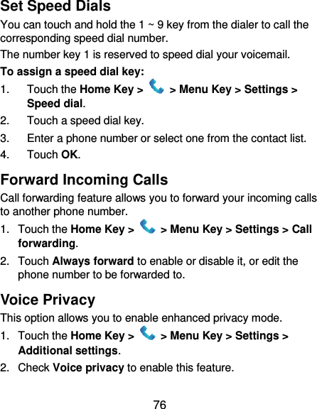  76 Set Speed Dials You can touch and hold the 1 ~ 9 key from the dialer to call the corresponding speed dial number. The number key 1 is reserved to speed dial your voicemail. To assign a speed dial key: 1.  Touch the Home Key &gt;   &gt; Menu Key &gt; Settings &gt; Speed dial. 2.  Touch a speed dial key. 3.  Enter a phone number or select one from the contact list. 4.  Touch OK. Forward Incoming Calls Call forwarding feature allows you to forward your incoming calls to another phone number. 1.  Touch the Home Key &gt;   &gt; Menu Key &gt; Settings &gt; Call forwarding. 2.  Touch Always forward to enable or disable it, or edit the phone number to be forwarded to. Voice Privacy This option allows you to enable enhanced privacy mode. 1.  Touch the Home Key &gt;   &gt; Menu Key &gt; Settings &gt; Additional settings. 2.  Check Voice privacy to enable this feature. 