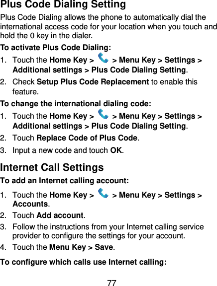  77 Plus Code Dialing Setting Plus Code Dialing allows the phone to automatically dial the international access code for your location when you touch and hold the 0 key in the dialer. To activate Plus Code Dialing: 1.  Touch the Home Key &gt;   &gt; Menu Key &gt; Settings &gt; Additional settings &gt; Plus Code Dialing Setting. 2.  Check Setup Plus Code Replacement to enable this feature. To change the international dialing code: 1.  Touch the Home Key &gt;   &gt; Menu Key &gt; Settings &gt; Additional settings &gt; Plus Code Dialing Setting. 2.  Touch Replace Code of Plus Code. 3.  Input a new code and touch OK. Internet Call Settings To add an Internet calling account:  1.  Touch the Home Key &gt;   &gt; Menu Key &gt; Settings &gt; Accounts. 2.  Touch Add account. 3.  Follow the instructions from your Internet calling service provider to configure the settings for your account. 4.  Touch the Menu Key &gt; Save. To configure which calls use Internet calling: 