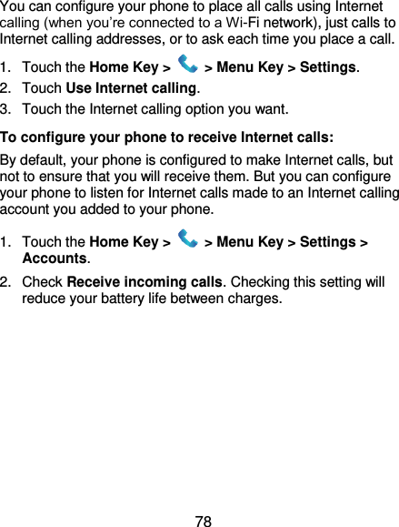  78 You can configure your phone to place all calls using Internet calling (when you’re connected to a Wi-Fi network), just calls to Internet calling addresses, or to ask each time you place a call. 1.  Touch the Home Key &gt;   &gt; Menu Key &gt; Settings. 2.  Touch Use Internet calling. 3.  Touch the Internet calling option you want. To configure your phone to receive Internet calls: By default, your phone is configured to make Internet calls, but not to ensure that you will receive them. But you can configure your phone to listen for Internet calls made to an Internet calling account you added to your phone. 1.  Touch the Home Key &gt;   &gt; Menu Key &gt; Settings &gt; Accounts. 2.  Check Receive incoming calls. Checking this setting will reduce your battery life between charges.  