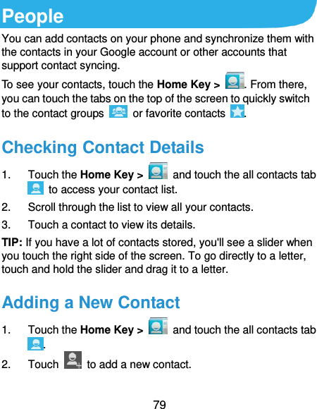  79 People You can add contacts on your phone and synchronize them with the contacts in your Google account or other accounts that support contact syncing. To see your contacts, touch the Home Key &gt;  . From there, you can touch the tabs on the top of the screen to quickly switch to the contact groups    or favorite contacts  . Checking Contact Details 1.  Touch the Home Key &gt;    and touch the all contacts tab   to access your contact list. 2.  Scroll through the list to view all your contacts. 3.  Touch a contact to view its details. TIP: If you have a lot of contacts stored, you&apos;ll see a slider when you touch the right side of the screen. To go directly to a letter, touch and hold the slider and drag it to a letter. Adding a New Contact 1.  Touch the Home Key &gt;    and touch the all contacts tab . 2.  Touch    to add a new contact.  