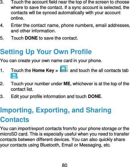  80 3.  Touch the account field near the top of the screen to choose where to save the contact. If a sync account is selected, the contacts will be synced automatically with your account online. 4.  Enter the contact name, phone numbers, email addresses, and other information. 5.  Touch DONE to save the contact. Setting Up Your Own Profile You can create your own name card in your phone. 1.  Touch the Home Key &gt;    and touch the all contacts tab . 2.  Touch your number under ME, whichever is at the top of the contact list. 3.  Edit your profile information and touch DONE. Importing, Exporting, and Sharing Contacts You can import/export contacts from/to your phone storage or the microSD card. This is especially useful when you need to transfer contacts between different devices. You can also quickly share your contacts using Bluetooth, Email or Messaging, etc. 