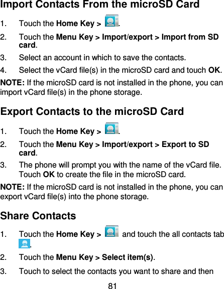  81 Import Contacts From the microSD Card 1.  Touch the Home Key &gt;  . 2.  Touch the Menu Key &gt; Import/export &gt; Import from SD card. 3.  Select an account in which to save the contacts. 4.  Select the vCard file(s) in the microSD card and touch OK. NOTE: If the microSD card is not installed in the phone, you can import vCard file(s) in the phone storage. Export Contacts to the microSD Card 1.  Touch the Home Key &gt;  . 2.  Touch the Menu Key &gt; Import/export &gt; Export to SD card. 3.  The phone will prompt you with the name of the vCard file. Touch OK to create the file in the microSD card. NOTE: If the microSD card is not installed in the phone, you can export vCard file(s) into the phone storage. Share Contacts 1.  Touch the Home Key &gt;    and touch the all contacts tab . 2.  Touch the Menu Key &gt; Select item(s). 3.  Touch to select the contacts you want to share and then 