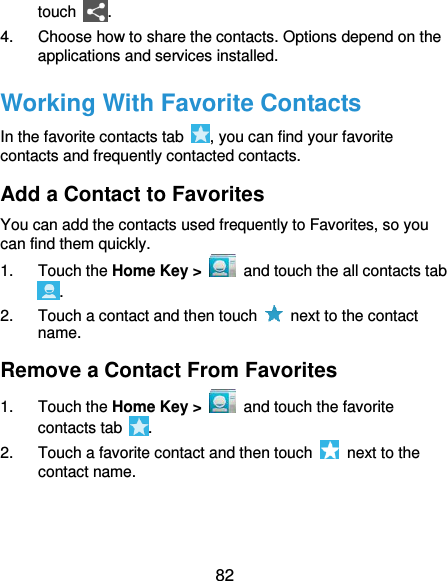  82 touch  . 4.  Choose how to share the contacts. Options depend on the applications and services installed. Working With Favorite Contacts In the favorite contacts tab  , you can find your favorite contacts and frequently contacted contacts. Add a Contact to Favorites You can add the contacts used frequently to Favorites, so you can find them quickly. 1.  Touch the Home Key &gt;    and touch the all contacts tab . 2.  Touch a contact and then touch    next to the contact name. Remove a Contact From Favorites 1.  Touch the Home Key &gt;    and touch the favorite contacts tab  . 2.  Touch a favorite contact and then touch    next to the contact name. 