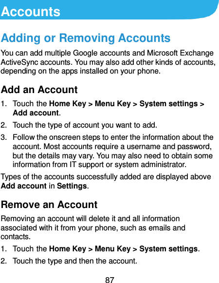  87 Accounts Adding or Removing Accounts You can add multiple Google accounts and Microsoft Exchange ActiveSync accounts. You may also add other kinds of accounts, depending on the apps installed on your phone. Add an Account 1.  Touch the Home Key &gt; Menu Key &gt; System settings &gt; Add account. 2.  Touch the type of account you want to add. 3.  Follow the onscreen steps to enter the information about the account. Most accounts require a username and password, but the details may vary. You may also need to obtain some information from IT support or system administrator. Types of the accounts successfully added are displayed above Add account in Settings. Remove an Account Removing an account will delete it and all information associated with it from your phone, such as emails and contacts. 1.  Touch the Home Key &gt; Menu Key &gt; System settings. 2.  Touch the type and then the account. 