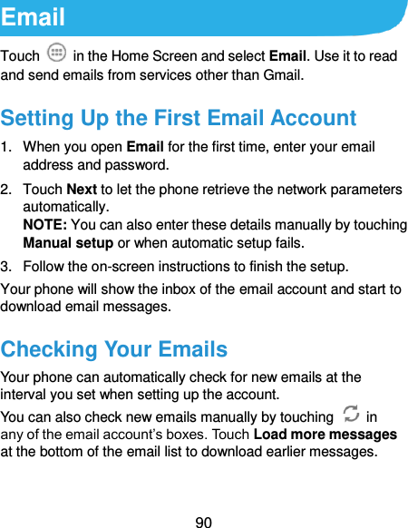  90 Email Touch    in the Home Screen and select Email. Use it to read and send emails from services other than Gmail. Setting Up the First Email Account 1.  When you open Email for the first time, enter your email address and password. 2.  Touch Next to let the phone retrieve the network parameters automatically. NOTE: You can also enter these details manually by touching Manual setup or when automatic setup fails. 3.  Follow the on-screen instructions to finish the setup. Your phone will show the inbox of the email account and start to download email messages. Checking Your Emails Your phone can automatically check for new emails at the interval you set when setting up the account.   You can also check new emails manually by touching    in any of the email account’s boxes. Touch Load more messages at the bottom of the email list to download earlier messages. 