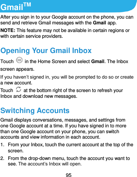  95 GmailTM After you sign in to your Google account on the phone, you can send and retrieve Gmail messages with the Gmail app. NOTE: This feature may not be available in certain regions or with certain service providers. Opening Your Gmail Inbox Touch    in the Home Screen and select Gmail. The Inbox screen appears. If you haven’t signed in, you will be prompted to do so or create a new account. Touch    at the bottom right of the screen to refresh your Inbox and download new messages. Switching Accounts Gmail displays conversations, messages, and settings from one Google account at a time. If you have signed in to more than one Google account on your phone, you can switch accounts and view information in each account. 1.  From your Inbox, touch the current account at the top of the screen. 2.  From the drop-down menu, touch the account you want to see. The account’s Inbox will open. 