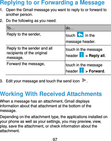  97 Replying to or Forwarding a Message 1.  Open the Gmail message you want to reply to or forward to another person. 2.  Do the following as you need: To… do… Reply to the sender, touch    in the message header. Reply to the sender and all recipients of the original message, touch in the message header    &gt; Reply all. Forward the message, touch in the message header    &gt; Forward. 3.  Edit your message and touch the send icon  . Working With Received Attachments When a message has an attachment, Gmail displays information about that attachment at the bottom of the message. Depending on the attachment type, the applications installed on your phone as well as your settings, you may preview, view, play, save the attachment, or check information about the attachment. 