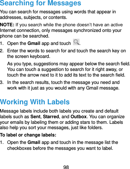  98 Searching for Messages You can search for messages using words that appear in addresses, subjects, or contents. NOTE: If you search while the phone doesn’t have an active Internet connection, only messages synchronized onto your phone can be searched. 1.  Open the Gmail app and touch  . 2.  Enter the words to search for and touch the search key on the screen keyboard. As you type, suggestions may appear below the search field. You can touch a suggestion to search for it right away, or touch the arrow next to it to add its text to the search field. 3.  In the search results, touch the message you need and work with it just as you would with any Gmail message. Working With Labels Message labels include both labels you create and default labels such as Sent, Starred, and Outbox. You can organize your emails by labeling them or adding stars to them. Labels also help you sort your messages, just like folders. To label or change labels: 1.  Open the Gmail app and touch in the message list the checkboxes before the messages you want to label. 