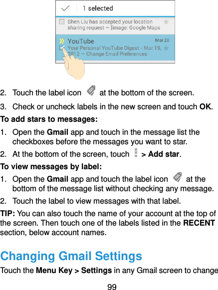  99  2.  Touch the label icon    at the bottom of the screen. 3.  Check or uncheck labels in the new screen and touch OK. To add stars to messages: 1.  Open the Gmail app and touch in the message list the checkboxes before the messages you want to star. 2.  At the bottom of the screen, touch    &gt; Add star. To view messages by label: 1.  Open the Gmail app and touch the label icon    at the bottom of the message list without checking any message. 2.  Touch the label to view messages with that label. TIP: You can also touch the name of your account at the top of the screen. Then touch one of the labels listed in the RECENT section, below account names. Changing Gmail Settings Touch the Menu Key &gt; Settings in any Gmail screen to change 