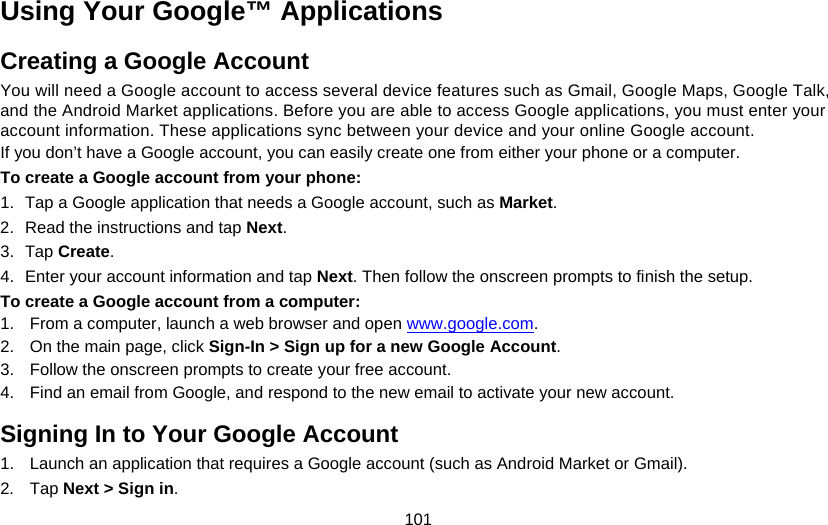 101 Using Your Google™ Applications Creating a Google Account You will need a Google account to access several device features such as Gmail, Google Maps, Google Talk, and the Android Market applications. Before you are able to access Google applications, you must enter your account information. These applications sync between your device and your online Google account. If you don’t have a Google account, you can easily create one from either your phone or a computer. To create a Google account from your phone: 1.  Tap a Google application that needs a Google account, such as Market. 2.  Read the instructions and tap Next. 3. Tap Create. 4.  Enter your account information and tap Next. Then follow the onscreen prompts to finish the setup. To create a Google account from a computer: 1.  From a computer, launch a web browser and open www.google.com. 2.  On the main page, click Sign-In &gt; Sign up for a new Google Account. 3.  Follow the onscreen prompts to create your free account. 4.  Find an email from Google, and respond to the new email to activate your new account. Signing In to Your Google Account 1.  Launch an application that requires a Google account (such as Android Market or Gmail). 2. Tap Next &gt; Sign in. 