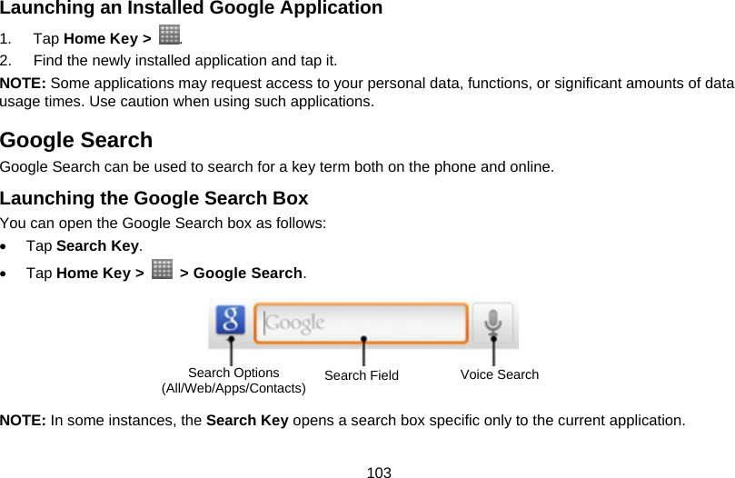 103 Launching an Installed Google Application 1. Tap Home Key &gt;  . 2.  Find the newly installed application and tap it. NOTE: Some applications may request access to your personal data, functions, or significant amounts of data usage times. Use caution when using such applications. Google Search Google Search can be used to search for a key term both on the phone and online. Launching the Google Search Box You can open the Google Search box as follows: • Tap Search Key. • Tap Home Key &gt;    &gt; Google Search.        NOTE: In some instances, the Search Key opens a search box specific only to the current application. Search Options (All/Web/Apps/Contacts)  Search Field  Voice Search 