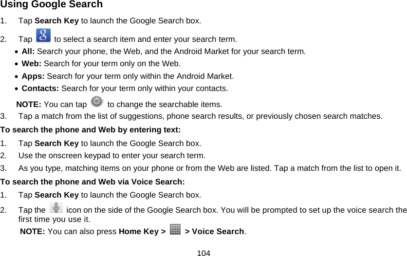 104 Using Google Search 1. Tap Search Key to launch the Google Search box. 2. Tap    to select a search item and enter your search term. • All: Search your phone, the Web, and the Android Market for your search term. • Web: Search for your term only on the Web. • Apps: Search for your term only within the Android Market. • Contacts: Search for your term only within your contacts. NOTE: You can tap    to change the searchable items. 3.  Tap a match from the list of suggestions, phone search results, or previously chosen search matches.   To search the phone and Web by entering text: 1. Tap Search Key to launch the Google Search box. 2.  Use the onscreen keypad to enter your search term. 3.  As you type, matching items on your phone or from the Web are listed. Tap a match from the list to open it. To search the phone and Web via Voice Search: 1. Tap Search Key to launch the Google Search box. 2. Tap the    icon on the side of the Google Search box. You will be prompted to set up the voice search the first time you use it. NOTE: You can also press Home Key &gt;   &gt; Voice Search.  