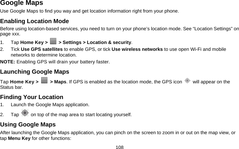 108 Google Maps Use Google Maps to find you way and get location information right from your phone.   Enabling Location Mode Before using location-based services, you need to turn on your phone’s location mode. See “Location Settings” on page xxx.   1. Tap Home Key &gt;    &gt; Settings &gt; Location &amp; security. 2. Tick Use GPS satellites to enable GPS, or tick Use wireless networks to use open Wi-Fi and mobile networks to determine location. NOTE: Enabling GPS will drain your battery faster. Launching Google Maps Tap Home Key &gt;   &gt; Maps. If GPS is enabled as the location mode, the GPS icon    will appear on the Status bar. Finding Your Location 1.  Launch the Google Maps application. 2. Tap    on top of the map area to start locating yourself. Using Google Maps After launching the Google Maps application, you can pinch on the screen to zoom in or out on the map view, or tap Menu Key for other functions: 