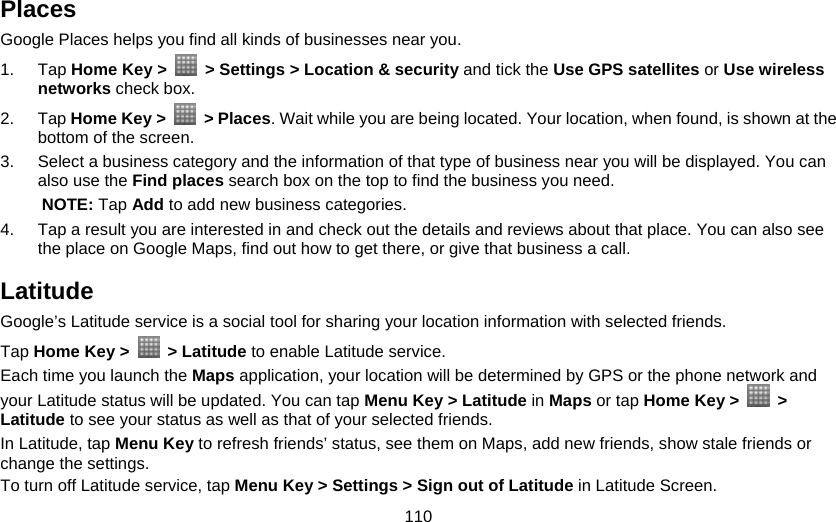 110 Places Google Places helps you find all kinds of businesses near you. 1. Tap Home Key &gt;    &gt; Settings &gt; Location &amp; security and tick the Use GPS satellites or Use wireless networks check box. 2. Tap Home Key &gt;   &gt; Places. Wait while you are being located. Your location, when found, is shown at the bottom of the screen. 3.  Select a business category and the information of that type of business near you will be displayed. You can also use the Find places search box on the top to find the business you need.   NOTE: Tap Add to add new business categories. 4.  Tap a result you are interested in and check out the details and reviews about that place. You can also see the place on Google Maps, find out how to get there, or give that business a call. Latitude Google’s Latitude service is a social tool for sharing your location information with selected friends.   Tap Home Key &gt;  &gt; Latitude to enable Latitude service. Each time you launch the Maps application, your location will be determined by GPS or the phone network and your Latitude status will be updated. You can tap Menu Key &gt; Latitude in Maps or tap Home Key &gt;   &gt; Latitude to see your status as well as that of your selected friends. In Latitude, tap Menu Key to refresh friends’ status, see them on Maps, add new friends, show stale friends or change the settings. To turn off Latitude service, tap Menu Key &gt; Settings &gt; Sign out of Latitude in Latitude Screen. 