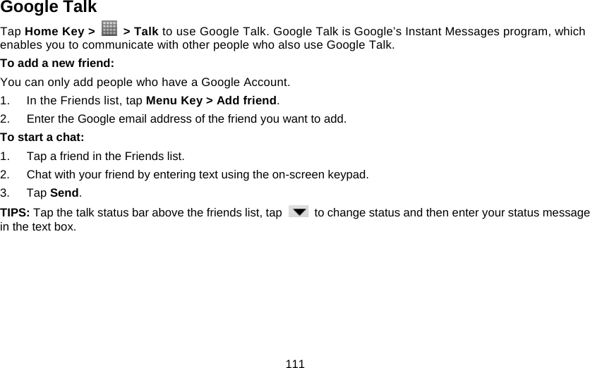 111 Google Talk Tap Home Key &gt;   &gt; Talk to use Google Talk. Google Talk is Google’s Instant Messages program, which enables you to communicate with other people who also use Google Talk. To add a new friend: You can only add people who have a Google Account. 1.  In the Friends list, tap Menu Key &gt; Add friend. 2.  Enter the Google email address of the friend you want to add. To start a chat: 1.  Tap a friend in the Friends list. 2.  Chat with your friend by entering text using the on-screen keypad. 3. Tap Send. TIPS: Tap the talk status bar above the friends list, tap    to change status and then enter your status message in the text box. 