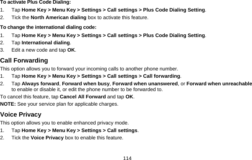 114 To activate Plus Code Dialing: 1. Tap Home Key &gt; Menu Key &gt; Settings &gt; Call settings &gt; Plus Code Dialing Setting. 2. Tick the North American dialing box to activate this feature. To change the international dialing code: 1. Tap Home Key &gt; Menu Key &gt; Settings &gt; Call settings &gt; Plus Code Dialing Setting. 2. Tap International dialing. 3.  Edit a new code and tap OK. Call Forwarding This option allows you to forward your incoming calls to another phone number. 1. Tap Home Key &gt; Menu Key &gt; Settings &gt; Call settings &gt; Call forwarding. 2. Tap Always forward, Forward when busy, Forward when unanswered, or Forward when unreachable to enable or disable it, or edit the phone number to be forwarded to. To cancel this feature, tap Cancel All Forward and tap OK. NOTE: See your service plan for applicable charges. Voice Privacy This option allows you to enable enhanced privacy mode. 1. Tap Home Key &gt; Menu Key &gt; Settings &gt; Call settings. 2. Tick the Voice Privacy box to enable this feature.  