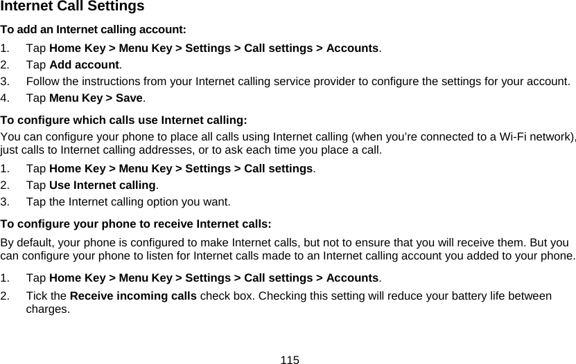 115 Internet Call Settings To add an Internet calling account:  1. Tap Home Key &gt; Menu Key &gt; Settings &gt; Call settings &gt; Accounts. 2. Tap Add account. 3.  Follow the instructions from your Internet calling service provider to configure the settings for your account. 4. Tap Menu Key &gt; Save. To configure which calls use Internet calling: You can configure your phone to place all calls using Internet calling (when you’re connected to a Wi-Fi network), just calls to Internet calling addresses, or to ask each time you place a call. 1. Tap Home Key &gt; Menu Key &gt; Settings &gt; Call settings. 2. Tap Use Internet calling. 3.  Tap the Internet calling option you want. To configure your phone to receive Internet calls: By default, your phone is configured to make Internet calls, but not to ensure that you will receive them. But you can configure your phone to listen for Internet calls made to an Internet calling account you added to your phone. 1. Tap Home Key &gt; Menu Key &gt; Settings &gt; Call settings &gt; Accounts. 2. Tick the Receive incoming calls check box. Checking this setting will reduce your battery life between charges. 