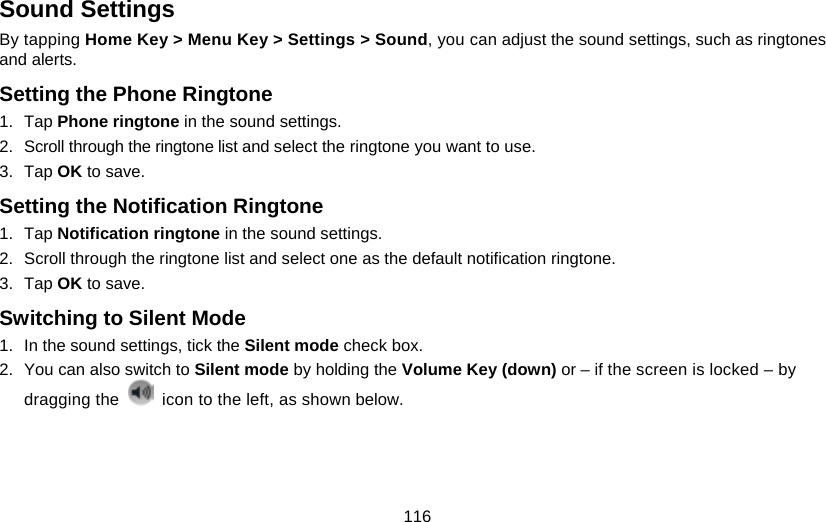 116 Sound Settings By tapping Home Key &gt; Menu Key &gt; Settings &gt; Sound, you can adjust the sound settings, such as ringtones and alerts. Setting the Phone Ringtone 1. Tap Phone ringtone in the sound settings. 2.  Scroll through the ringtone list and select the ringtone you want to use. 3. Tap OK to save. Setting the Notification Ringtone 1. Tap Notification ringtone in the sound settings. 2.  Scroll through the ringtone list and select one as the default notification ringtone. 3. Tap OK to save. Switching to Silent Mode 1.  In the sound settings, tick the Silent mode check box.   2.  You can also switch to Silent mode by holding the Volume Key (down) or – if the screen is locked – by dragging the    icon to the left, as shown below. 
