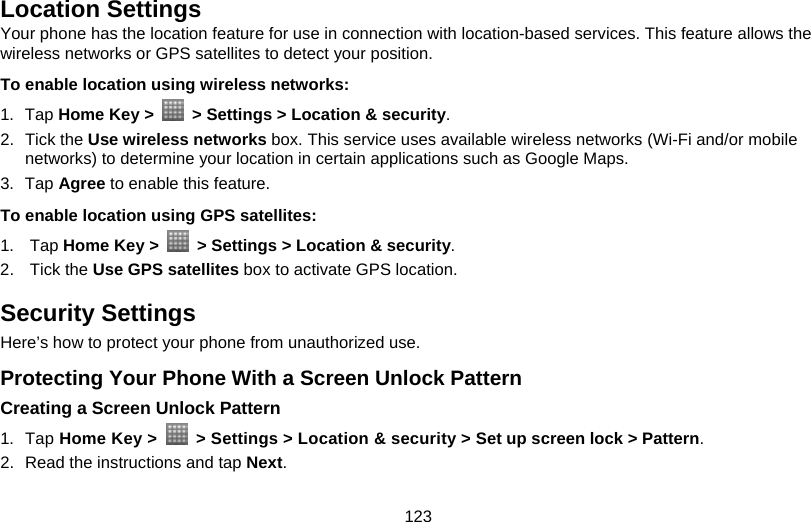 123 Location Settings Your phone has the location feature for use in connection with location-based services. This feature allows the wireless networks or GPS satellites to detect your position. To enable location using wireless networks:   1. Tap Home Key &gt;    &gt; Settings &gt; Location &amp; security. 2. Tick the Use wireless networks box. This service uses available wireless networks (Wi-Fi and/or mobile networks) to determine your location in certain applications such as Google Maps. 3. Tap Agree to enable this feature. To enable location using GPS satellites:   1. Tap Home Key &gt;    &gt; Settings &gt; Location &amp; security. 2. Tick the Use GPS satellites box to activate GPS location. Security Settings Here’s how to protect your phone from unauthorized use. Protecting Your Phone With a Screen Unlock Pattern Creating a Screen Unlock Pattern 1. Tap Home Key &gt;    &gt; Settings &gt; Location &amp; security &gt; Set up screen lock &gt; Pattern. 2.  Read the instructions and tap Next. 