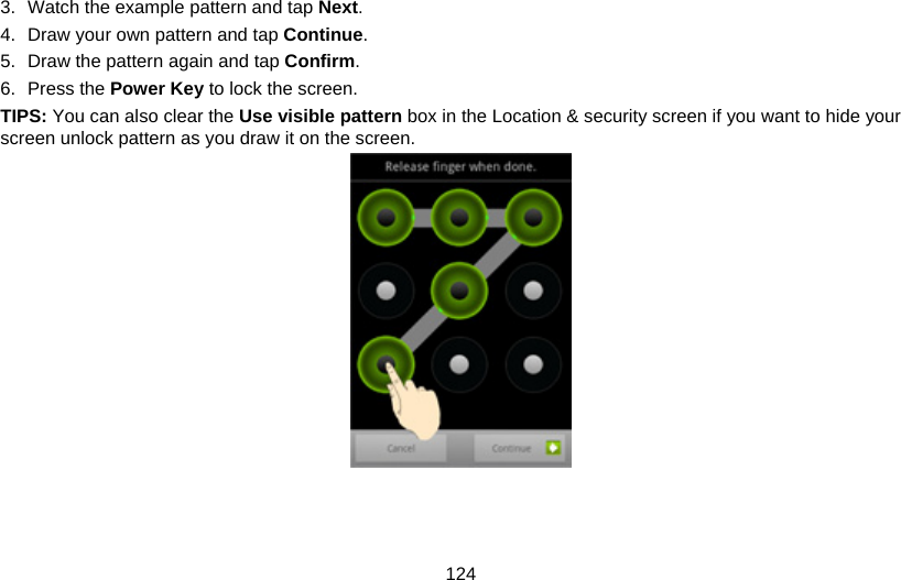 124 3.  Watch the example pattern and tap Next. 4.  Draw your own pattern and tap Continue. 5.  Draw the pattern again and tap Confirm. 6. Press the Power Key to lock the screen. TIPS: You can also clear the Use visible pattern box in the Location &amp; security screen if you want to hide your screen unlock pattern as you draw it on the screen.   