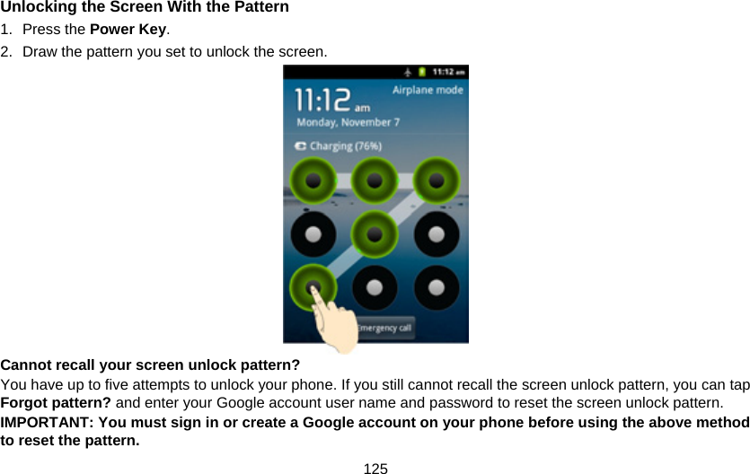 125 Unlocking the Screen With the Pattern 1. Press the Power Key. 2.  Draw the pattern you set to unlock the screen.  Cannot recall your screen unlock pattern? You have up to five attempts to unlock your phone. If you still cannot recall the screen unlock pattern, you can tap Forgot pattern? and enter your Google account user name and password to reset the screen unlock pattern. IMPORTANT: You must sign in or create a Google account on your phone before using the above method to reset the pattern.   