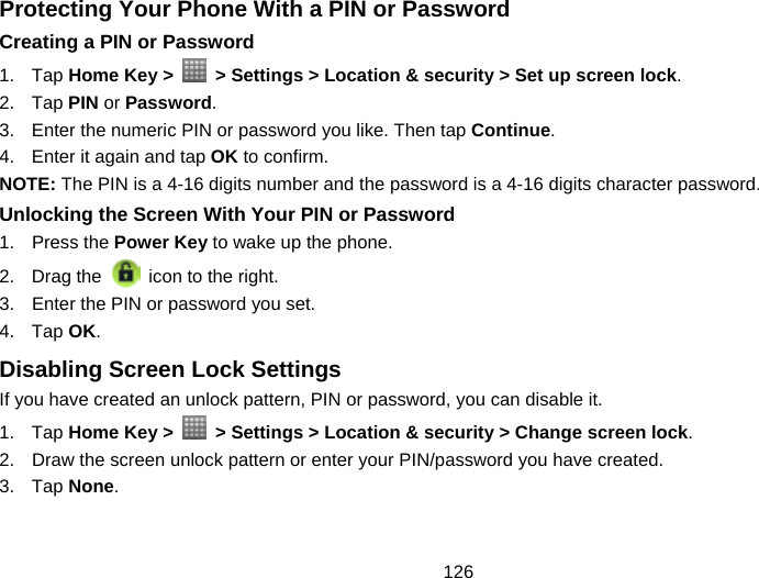 126 Protecting Your Phone With a PIN or Password Creating a PIN or Password 1. Tap Home Key &gt;    &gt; Settings &gt; Location &amp; security &gt; Set up screen lock. 2. Tap PIN or Password. 3.  Enter the numeric PIN or password you like. Then tap Continue. 4.  Enter it again and tap OK to confirm. NOTE: The PIN is a 4-16 digits number and the password is a 4-16 digits character password. Unlocking the Screen With Your PIN or Password 1. Press the Power Key to wake up the phone. 2. Drag the   icon to the right. 3.  Enter the PIN or password you set. 4. Tap OK. Disabling Screen Lock Settings If you have created an unlock pattern, PIN or password, you can disable it. 1. Tap Home Key &gt;    &gt; Settings &gt; Location &amp; security &gt; Change screen lock. 2.  Draw the screen unlock pattern or enter your PIN/password you have created. 3. Tap None. 