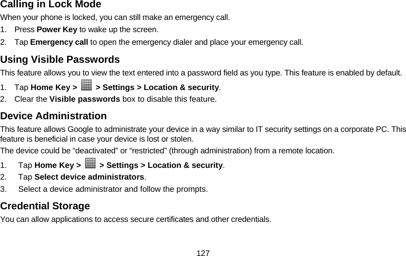 127 Calling in Lock Mode When your phone is locked, you can still make an emergency call. 1. Press Power Key to wake up the screen. 2. Tap Emergency call to open the emergency dialer and place your emergency call. Using Visible Passwords This feature allows you to view the text entered into a password field as you type. This feature is enabled by default. 1. Tap Home Key &gt;    &gt; Settings &gt; Location &amp; security. 2. Clear the Visible passwords box to disable this feature. Device Administration This feature allows Google to administrate your device in a way similar to IT security settings on a corporate PC. This feature is beneficial in case your device is lost or stolen. The device could be “deactivated” or “restricted” (through administration) from a remote location. 1. Tap Home Key &gt;    &gt; Settings &gt; Location &amp; security. 2. Tap Select device administrators. 3.  Select a device administrator and follow the prompts. Credential Storage You can allow applications to access secure certificates and other credentials. 