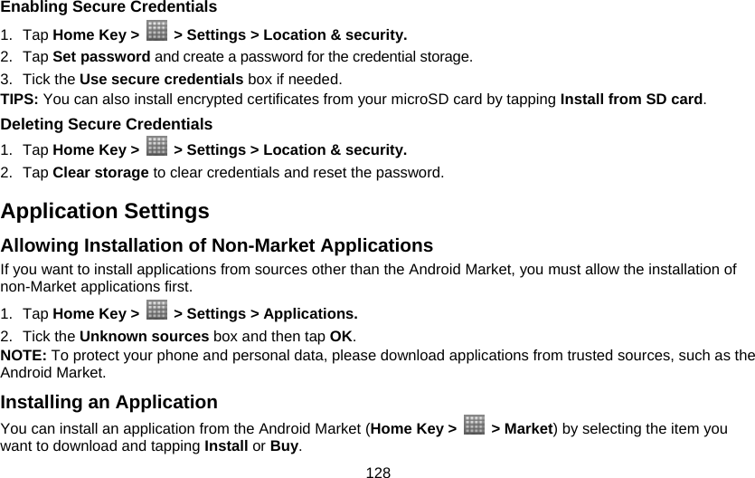 128 Enabling Secure Credentials 1. Tap Home Key &gt;    &gt; Settings &gt; Location &amp; security. 2. Tap Set password and create a password for the credential storage. 3. Tick the Use secure credentials box if needed. TIPS: You can also install encrypted certificates from your microSD card by tapping Install from SD card. Deleting Secure Credentials 1. Tap Home Key &gt;   &gt; Settings &gt; Location &amp; security. 2. Tap Clear storage to clear credentials and reset the password. Application Settings Allowing Installation of Non-Market Applications If you want to install applications from sources other than the Android Market, you must allow the installation of non-Market applications first. 1. Tap Home Key &gt;    &gt; Settings &gt; Applications. 2. Tick the Unknown sources box and then tap OK. NOTE: To protect your phone and personal data, please download applications from trusted sources, such as the Android Market. Installing an Application You can install an application from the Android Market (Home Key &gt;   &gt; Market) by selecting the item you want to download and tapping Install or Buy. 