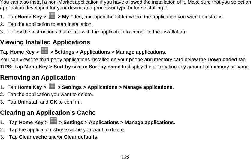 129 You can also install a non-Market application if you have allowed the installation of it. Make sure that you select an application developed for your device and processor type before installing it. 1. Tap Home Key &gt;   &gt; My Files, and open the folder where the application you want to install is. 2.  Tap the application to start installation. 3.  Follow the instructions that come with the application to complete the installation. Viewing Installed Applications Tap Home Key &gt;    &gt; Settings &gt; Applications &gt; Manage applications. You can view the third-party applications installed on your phone and memory card below the Downloaded tab. TIPS: Tap Menu Key &gt; Sort by size or Sort by name to display the applications by amount of memory or name. Removing an Application 1. Tap Home Key &gt;    &gt; Settings &gt; Applications &gt; Manage applications. 2.  Tap the application you want to delete. 3. Tap Uninstall and OK to confirm. Clearing an Application’s Cache 1. Tap Home Key &gt;    &gt; Settings &gt; Applications &gt; Manage applications. 2.  Tap the application whose cache you want to delete. 3. Tap Clear cache and/or Clear defaults. 