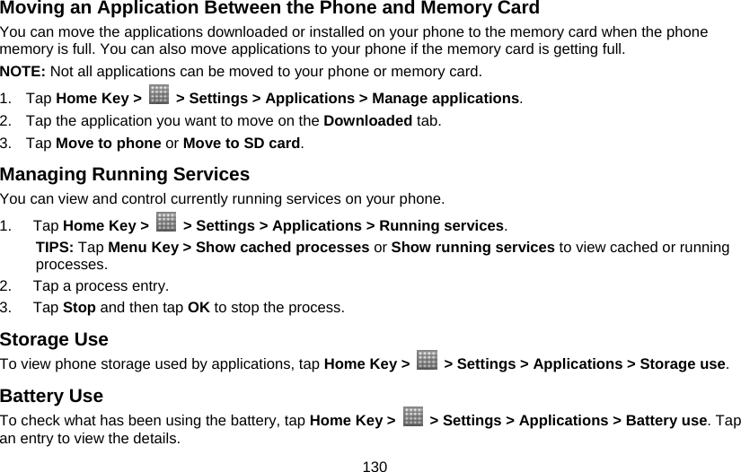 130 Moving an Application Between the Phone and Memory Card You can move the applications downloaded or installed on your phone to the memory card when the phone memory is full. You can also move applications to your phone if the memory card is getting full. NOTE: Not all applications can be moved to your phone or memory card. 1. Tap Home Key &gt;    &gt; Settings &gt; Applications &gt; Manage applications. 2.  Tap the application you want to move on the Downloaded tab. 3. Tap Move to phone or Move to SD card. Managing Running Services You can view and control currently running services on your phone. 1. Tap Home Key &gt;    &gt; Settings &gt; Applications &gt; Running services. TIPS: Tap Menu Key &gt; Show cached processes or Show running services to view cached or running processes. 2.  Tap a process entry. 3. Tap Stop and then tap OK to stop the process. Storage Use To view phone storage used by applications, tap Home Key &gt;    &gt; Settings &gt; Applications &gt; Storage use. Battery Use To check what has been using the battery, tap Home Key &gt;    &gt; Settings &gt; Applications &gt; Battery use. Tap an entry to view the details. 