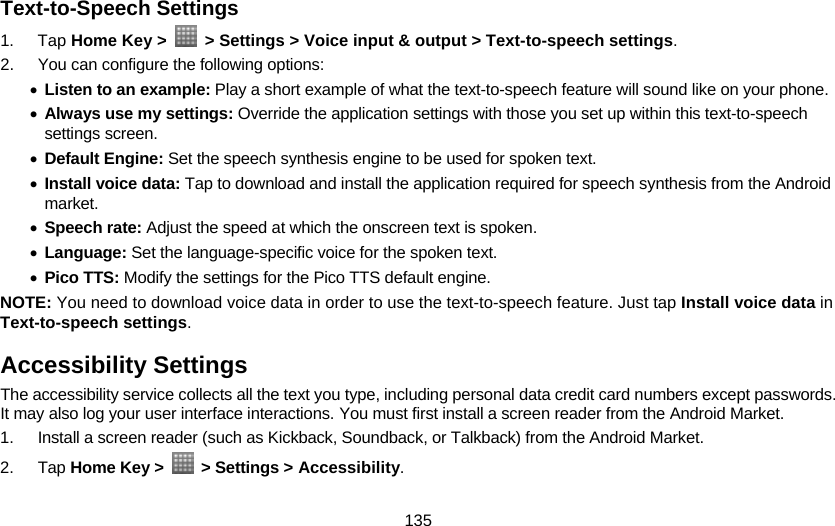 135 Text-to-Speech Settings 1. Tap Home Key &gt;    &gt; Settings &gt; Voice input &amp; output &gt; Text-to-speech settings. 2.  You can configure the following options: • Listen to an example: Play a short example of what the text-to-speech feature will sound like on your phone. • Always use my settings: Override the application settings with those you set up within this text-to-speech settings screen. • Default Engine: Set the speech synthesis engine to be used for spoken text. • Install voice data: Tap to download and install the application required for speech synthesis from the Android market. • Speech rate: Adjust the speed at which the onscreen text is spoken. • Language: Set the language-specific voice for the spoken text. • Pico TTS: Modify the settings for the Pico TTS default engine. NOTE: You need to download voice data in order to use the text-to-speech feature. Just tap Install voice data in Text-to-speech settings. Accessibility Settings The accessibility service collects all the text you type, including personal data credit card numbers except passwords. It may also log your user interface interactions. You must first install a screen reader from the Android Market. 1.  Install a screen reader (such as Kickback, Soundback, or Talkback) from the Android Market. 2. Tap Home Key &gt;   &gt; Settings &gt; Accessibility. 