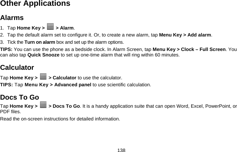 138 Other Applications Alarms 1. Tap Home Key &gt;   &gt; Alarm. 2.  Tap the default alarm set to configure it. Or, to create a new alarm, tap Menu Key &gt; Add alarm. 3. Tick the Turn on alarm box and set up the alarm options. TIPS: You can use the phone as a bedside clock. In Alarm Screen, tap Menu Key &gt; Clock – Full Screen. You can also tap Quick Snooze to set up one-time alarm that will ring within 60 minutes. Calculator Tap Home Key &gt;   &gt; Calculator to use the calculator. TIPS: Tap Menu Key &gt; Advanced panel to use scientific calculation. Docs To Go Tap Home Key &gt;    &gt; Docs To Go. It is a handy application suite that can open Word, Excel, PowerPoint, or PDF files. Read the on-screen instructions for detailed information.  