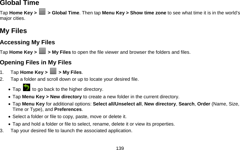 139 Global Time Tap Home Key &gt;    &gt; Global Time. Then tap Menu Key &gt; Show time zone to see what time it is in the world’s major cities. My Files Accessing My Files Tap Home Key &gt;    &gt; My Files to open the file viewer and browser the folders and files. Opening Files in My Files 1. Tap Home Key &gt;    &gt; My Files. 2.  Tap a folder and scroll down or up to locate your desired file. • Tap    to go back to the higher directory. • Tap Menu Key &gt; New directory to create a new folder in the current directory. • Tap Menu Key for additional options: Select all/Unselect all, New directory, Search, Order (Name, Size, Time or Type), and Preferences. • Select a folder or file to copy, paste, move or delete it. • Tap and hold a folder or file to select, rename, delete it or view its properties. 3.  Tap your desired file to launch the associated application. 