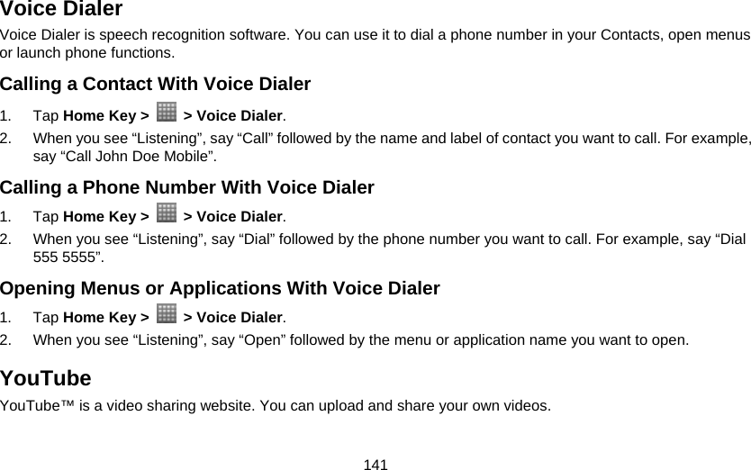 141 Voice Dialer Voice Dialer is speech recognition software. You can use it to dial a phone number in your Contacts, open menus or launch phone functions.   Calling a Contact With Voice Dialer 1. Tap Home Key &gt;    &gt; Voice Dialer. 2.  When you see “Listening”, say “Call” followed by the name and label of contact you want to call. For example, say “Call John Doe Mobile”. Calling a Phone Number With Voice Dialer 1. Tap Home Key &gt;    &gt; Voice Dialer. 2.  When you see “Listening”, say “Dial” followed by the phone number you want to call. For example, say “Dial 555 5555”. Opening Menus or Applications With Voice Dialer 1. Tap Home Key &gt;    &gt; Voice Dialer. 2.  When you see “Listening”, say “Open” followed by the menu or application name you want to open. YouTube YouTube™ is a video sharing website. You can upload and share your own videos.  