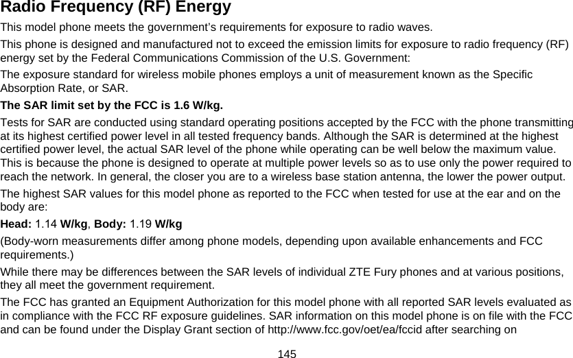 145 Radio Frequency (RF) Energy This model phone meets the government’s requirements for exposure to radio waves. This phone is designed and manufactured not to exceed the emission limits for exposure to radio frequency (RF) energy set by the Federal Communications Commission of the U.S. Government: The exposure standard for wireless mobile phones employs a unit of measurement known as the Specific Absorption Rate, or SAR. The SAR limit set by the FCC is 1.6 W/kg. Tests for SAR are conducted using standard operating positions accepted by the FCC with the phone transmitting at its highest certified power level in all tested frequency bands. Although the SAR is determined at the highest certified power level, the actual SAR level of the phone while operating can be well below the maximum value. This is because the phone is designed to operate at multiple power levels so as to use only the power required to reach the network. In general, the closer you are to a wireless base station antenna, the lower the power output. The highest SAR values for this model phone as reported to the FCC when tested for use at the ear and on the body are: Head: 1.14 W/kg, Body: 1.19 W/kg (Body-worn measurements differ among phone models, depending upon available enhancements and FCC requirements.) While there may be differences between the SAR levels of individual ZTE Fury phones and at various positions, they all meet the government requirement. The FCC has granted an Equipment Authorization for this model phone with all reported SAR levels evaluated as in compliance with the FCC RF exposure guidelines. SAR information on this model phone is on file with the FCC and can be found under the Display Grant section of http://www.fcc.gov/oet/ea/fccid after searching on   