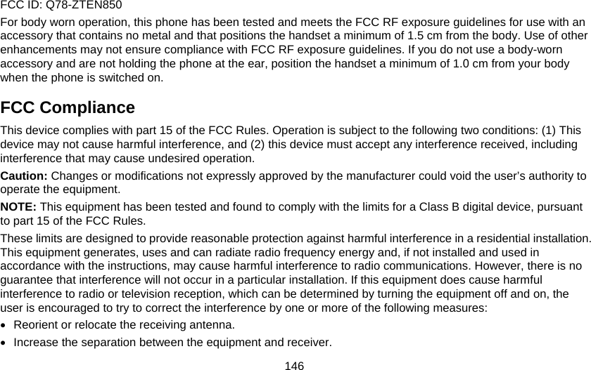 146 FCC ID: Q78-ZTEN850 For body worn operation, this phone has been tested and meets the FCC RF exposure guidelines for use with an accessory that contains no metal and that positions the handset a minimum of 1.5 cm from the body. Use of other enhancements may not ensure compliance with FCC RF exposure guidelines. If you do not use a body-worn accessory and are not holding the phone at the ear, position the handset a minimum of 1.0 cm from your body when the phone is switched on. FCC Compliance This device complies with part 15 of the FCC Rules. Operation is subject to the following two conditions: (1) This device may not cause harmful interference, and (2) this device must accept any interference received, including interference that may cause undesired operation. Caution: Changes or modifications not expressly approved by the manufacturer could void the user’s authority to operate the equipment. NOTE: This equipment has been tested and found to comply with the limits for a Class B digital device, pursuant to part 15 of the FCC Rules.   These limits are designed to provide reasonable protection against harmful interference in a residential installation. This equipment generates, uses and can radiate radio frequency energy and, if not installed and used in accordance with the instructions, may cause harmful interference to radio communications. However, there is no guarantee that interference will not occur in a particular installation. If this equipment does cause harmful interference to radio or television reception, which can be determined by turning the equipment off and on, the user is encouraged to try to correct the interference by one or more of the following measures: •  Reorient or relocate the receiving antenna. •  Increase the separation between the equipment and receiver. 