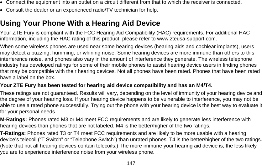 147 •  Connect the equipment into an outlet on a circuit different from that to which the receiver is connected. •  Consult the dealer or an experienced radio/TV technician for help. Using Your Phone With a Hearing Aid Device Your ZTE Fury is compliant with the FCC Hearing Aid Compatibility (HAC) requirements. For additional HAC information, including the HAC rating of this product, please refer to www.zteusa-support.com. When some wireless phones are used near some hearing devices (hearing aids and cochlear implants), users may detect a buzzing, humming, or whining noise. Some hearing devices are more immune than others to this interference noise, and phones also vary in the amount of interference they generate. The wireless telephone industry has developed ratings for some of their mobile phones to assist hearing device users in finding phones that may be compatible with their hearing devices. Not all phones have been rated. Phones that have been rated have a label on the box.   Your ZTE Fury has been tested for hearing aid device compatibility and has an M4/T4. These ratings are not guaranteed. Results will vary, depending on the level of immunity of your hearing device and the degree of your hearing loss. If your hearing device happens to be vulnerable to interference, you may not be able to use a rated phone successfully. Trying out the phone with your hearing device is the best way to evaluate it for your personal needs. M-Ratings: Phones rated M3 or M4 meet FCC requirements and are likely to generate less interference with hearing devices than phones that are not labeled. M4 is the better/higher of the two ratings. T-Ratings: Phones rated T3 or T4 meet FCC requirements and are likely to be more usable with a hearing device’s telecoil (“T Switch” or “Telephone Switch”) than unrated phones. T4 is the better/higher of the two ratings. (Note that not all hearing devices contain telecoils.) The more immune your hearing aid device is, the less likely you are to experience interference noise from your wireless phone.   