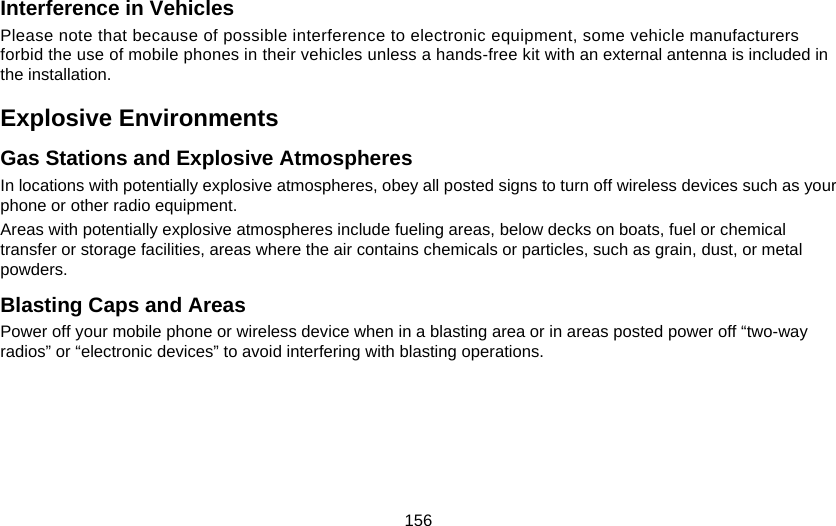 156 Interference in Vehicles Please note that because of possible interference to electronic equipment, some vehicle manufacturers forbid the use of mobile phones in their vehicles unless a hands-free kit with an external antenna is included in the installation. Explosive Environments Gas Stations and Explosive Atmospheres In locations with potentially explosive atmospheres, obey all posted signs to turn off wireless devices such as your phone or other radio equipment. Areas with potentially explosive atmospheres include fueling areas, below decks on boats, fuel or chemical transfer or storage facilities, areas where the air contains chemicals or particles, such as grain, dust, or metal powders. Blasting Caps and Areas Power off your mobile phone or wireless device when in a blasting area or in areas posted power off “two-way radios” or “electronic devices” to avoid interfering with blasting operations. 