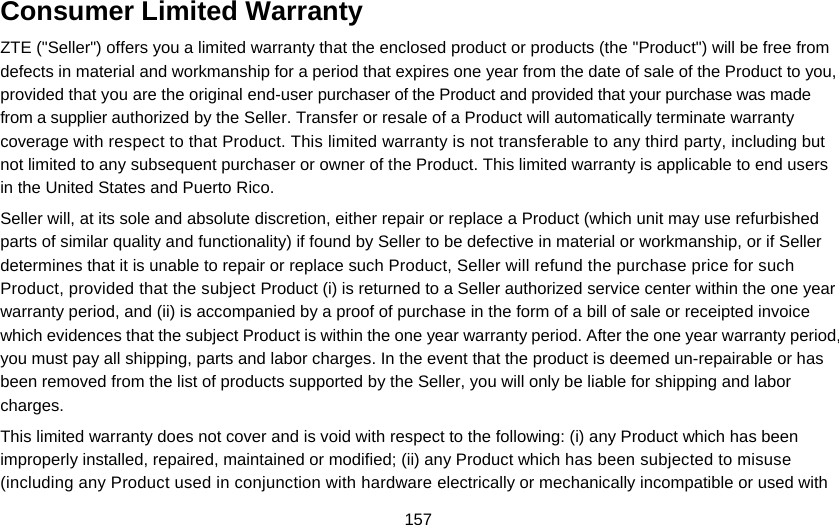 157 Consumer Limited Warranty ZTE (&quot;Seller&quot;) offers you a limited warranty that the enclosed product or products (the &quot;Product&quot;) will be free from defects in material and workmanship for a period that expires one year from the date of sale of the Product to you, provided that you are the original end-user purchaser of the Product and provided that your purchase was made from a supplier authorized by the Seller. Transfer or resale of a Product will automatically terminate warranty coverage with respect to that Product. This limited warranty is not transferable to any third party, including but not limited to any subsequent purchaser or owner of the Product. This limited warranty is applicable to end users in the United States and Puerto Rico. Seller will, at its sole and absolute discretion, either repair or replace a Product (which unit may use refurbished parts of similar quality and functionality) if found by Seller to be defective in material or workmanship, or if Seller determines that it is unable to repair or replace such Product, Seller will refund the purchase price for such Product, provided that the subject Product (i) is returned to a Seller authorized service center within the one year warranty period, and (ii) is accompanied by a proof of purchase in the form of a bill of sale or receipted invoice which evidences that the subject Product is within the one year warranty period. After the one year warranty period, you must pay all shipping, parts and labor charges. In the event that the product is deemed un-repairable or has been removed from the list of products supported by the Seller, you will only be liable for shipping and labor charges. This limited warranty does not cover and is void with respect to the following: (i) any Product which has been improperly installed, repaired, maintained or modified; (ii) any Product which has been subjected to misuse (including any Product used in conjunction with hardware electrically or mechanically incompatible or used with 