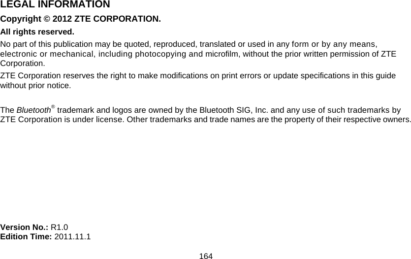 164 LEGAL INFORMATION Copyright © 2012 ZTE CORPORATION. All rights reserved. No part of this publication may be quoted, reproduced, translated or used in any form or by any means, electronic or mechanical, including photocopying and microfilm, without the prior written permission of ZTE Corporation. ZTE Corporation reserves the right to make modifications on print errors or update specifications in this guide without prior notice.  The Bluetooth® trademark and logos are owned by the Bluetooth SIG, Inc. and any use of such trademarks by ZTE Corporation is under license. Other trademarks and trade names are the property of their respective owners.         Version No.: R1.0 Edition Time: 2011.11.1 