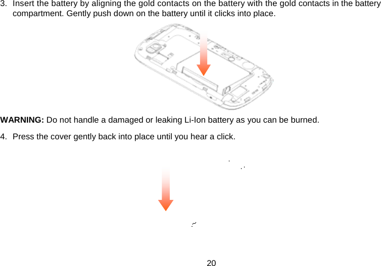 20 3.  Insert the battery by aligning the gold contacts on the battery with the gold contacts in the battery compartment. Gently push down on the battery until it clicks into place.        WARNING: Do not handle a damaged or leaking Li-Ion battery as you can be burned. 4.  Press the cover gently back into place until you hear a click.      