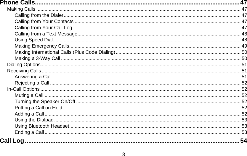 3 Phone Calls........................................................................................................................47 Making Calls ..................................................................................................................................................... 47 Calling from the Dialer................................................................................................................................. 47 Calling from Your Contacts ......................................................................................................................... 47 Calling from Your Call Log .......................................................................................................................... 47 Calling from a Text Message....................................................................................................................... 48 Using Speed Dial......................................................................................................................................... 48 Making Emergency Calls............................................................................................................................. 49 Making International Calls (Plus Code Dialing)........................................................................................... 50 Making a 3-Way Call ................................................................................................................................... 50 Dialing Options.................................................................................................................................................. 51 Receiving Calls ................................................................................................................................................. 51 Answering a Call ......................................................................................................................................... 51 Rejecting a Call ........................................................................................................................................... 52 In-Call Options .................................................................................................................................................. 52 Muting a Call ............................................................................................................................................... 52 Turning the Speaker On/Off ........................................................................................................................ 52 Putting a Call on Hold.................................................................................................................................. 52 Adding a Call............................................................................................................................................... 52 Using the Dialpad........................................................................................................................................ 53 Using Bluetooth Headset............................................................................................................................. 53 Ending a Call............................................................................................................................................... 53 Call Log..............................................................................................................................54 