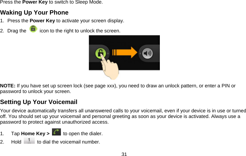 31 Press the Power Key to switch to Sleep Mode. Waking Up Your Phone 1. Press the Power Key to activate your screen display. 2. Drag the   icon to the right to unlock the screen.  NOTE: If you have set up screen lock (see page xxx), you need to draw an unlock pattern, or enter a PIN or password to unlock your screen. Setting Up Your Voicemail Your device automatically transfers all unanswered calls to your voicemail, even if your device is in use or turned off. You should set up your voicemail and personal greeting as soon as your device is activated. Always use a password to protect against unauthorized access. 1. Tap Home Key &gt;   to open the dialer. 2. Hold    to dial the voicemail number. 