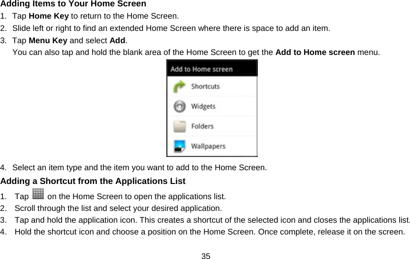 35 Adding Items to Your Home Screen 1. Tap Home Key to return to the Home Screen. 2.  Slide left or right to find an extended Home Screen where there is space to add an item. 3. Tap Menu Key and select Add. You can also tap and hold the blank area of the Home Screen to get the Add to Home screen menu.    4.  Select an item type and the item you want to add to the Home Screen. Adding a Shortcut from the Applications List 1. Tap    on the Home Screen to open the applications list. 2.  Scroll through the list and select your desired application. 3.  Tap and hold the application icon. This creates a shortcut of the selected icon and closes the applications list. 4.  Hold the shortcut icon and choose a position on the Home Screen. Once complete, release it on the screen. 