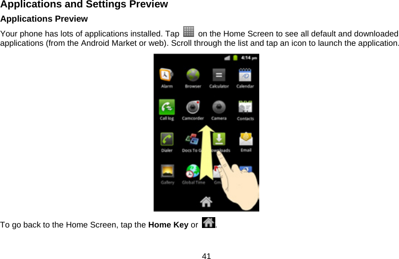 41 Applications and Settings Preview Applications Preview Your phone has lots of applications installed. Tap    on the Home Screen to see all default and downloaded applications (from the Android Market or web). Scroll through the list and tap an icon to launch the application.    To go back to the Home Screen, tap the Home Key or  .  