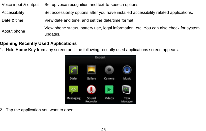 46 Voice input &amp; output  Set up voice recognition and text-to-speech options. Accessibility Set accessibility options after you have installed accessibility related applications. Date &amp; time  View date and time, and set the date/time format. About phone  View phone status, battery use, legal information, etc. You can also check for system updates.  Opening Recently Used Applications 1. Hold Home Key from any screen until the following recently used applications screen appears.  2.  Tap the application you want to open. 